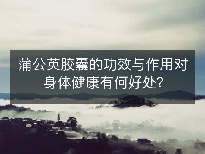 蒲公英胶囊的功效与作用对身体健康有何好处？
